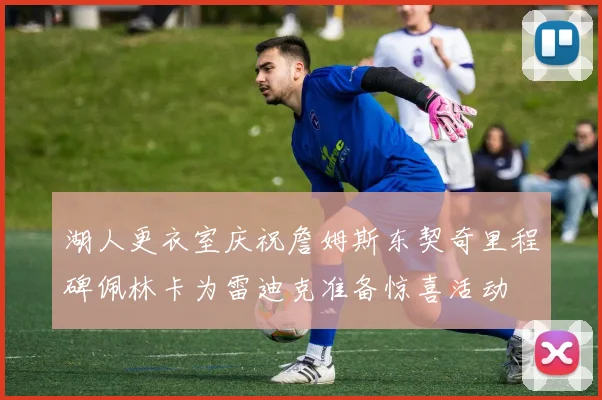 湖人更衣室庆祝詹姆斯东契奇里程碑佩林卡为雷迪克准备惊喜活动