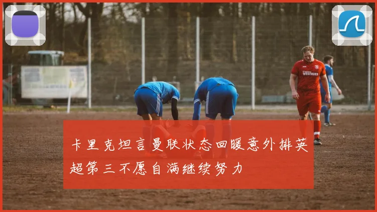卡里克坦言曼联状态回暖意外排英超第三不愿自满继续努力