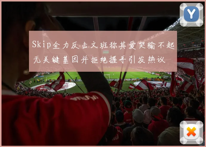Skip全力反击文班称其爱哭输不起无关键基因并拒绝握手引发热议