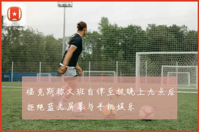 福克斯称文班自律至极晚上九点后拒绝蓝光屏幕与手机娱乐