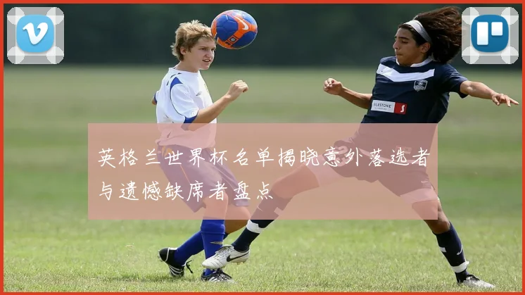 英格兰世界杯名单揭晓意外落选者与遗憾缺席者盘点
