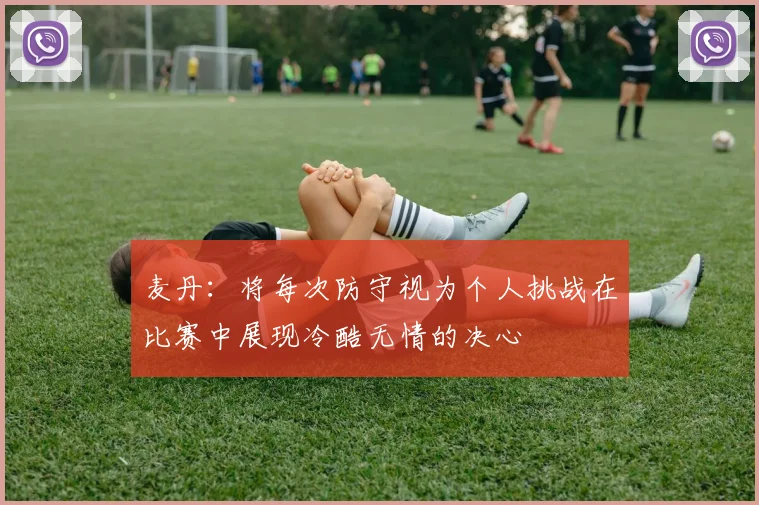 麦丹：将每次防守视为个人挑战在比赛中展现冷酷无情的决心