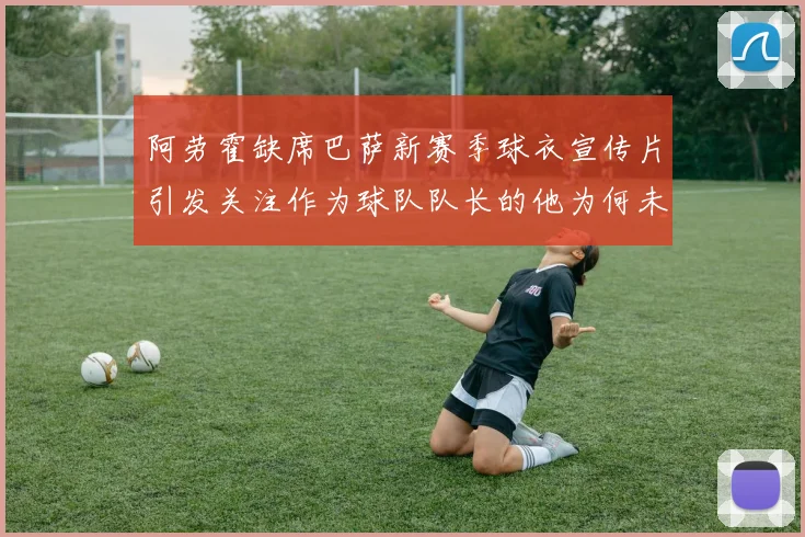 阿劳霍缺席巴萨新赛季球衣宣传片引发关注作为球队队长的他为何未现身
