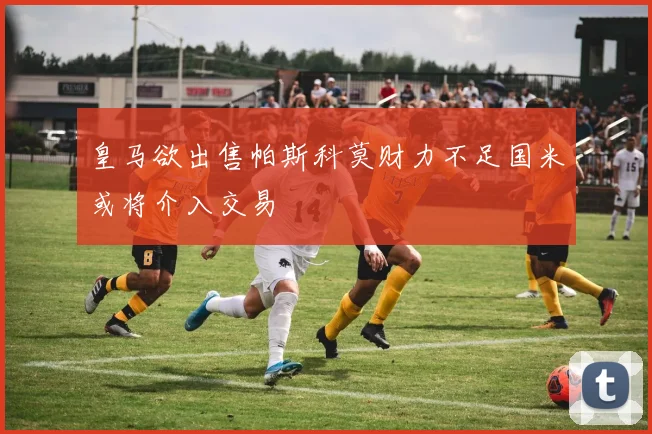 皇马欲出售帕斯科莫财力不足国米或将介入交易