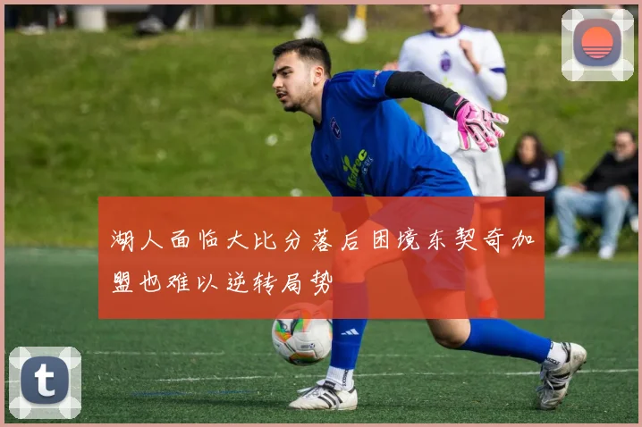 湖人面临大比分落后困境东契奇加盟也难以逆转局势