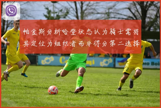 帕金斯分析哈登状态认为骑士需将其定位为组织者而非得分第二选择