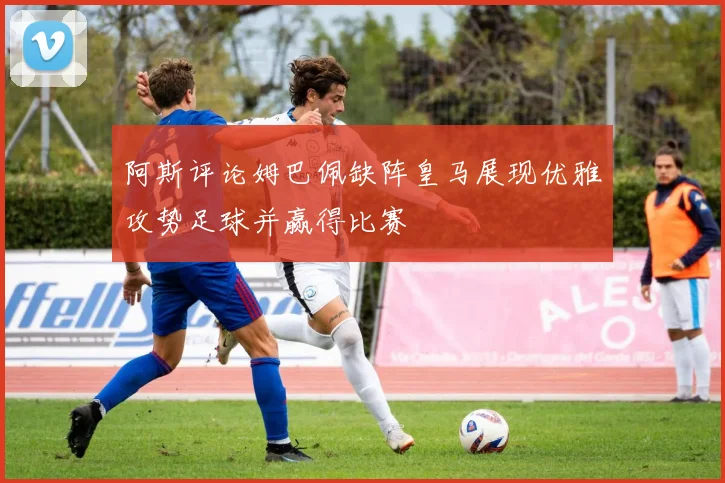 阿斯评论姆巴佩缺阵皇马展现优雅攻势足球并赢得比赛