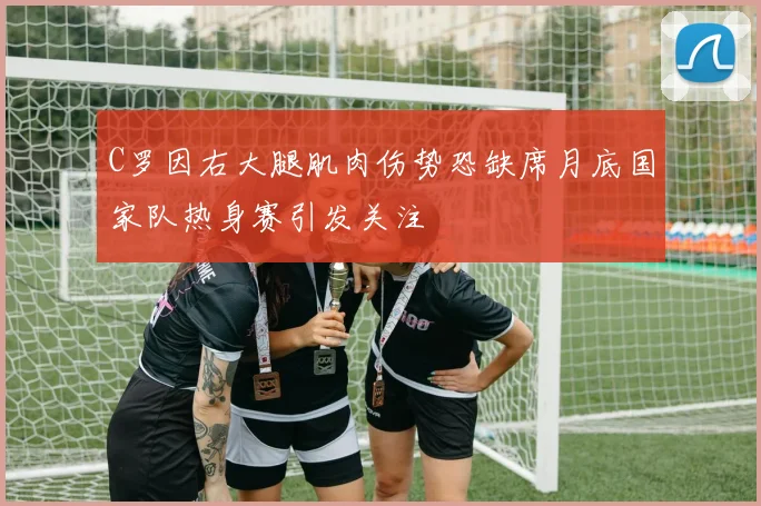 C罗因右大腿肌肉伤势恐缺席月底国家队热身赛引发关注