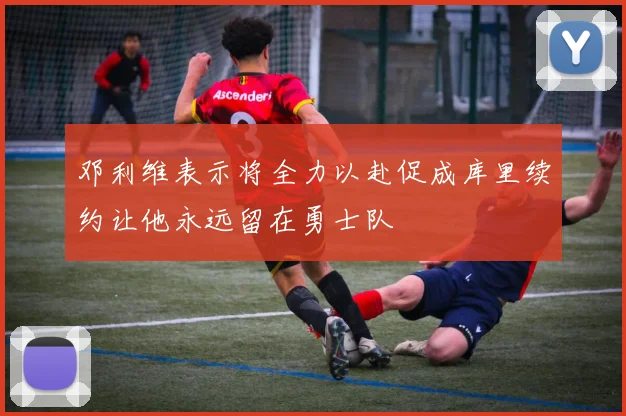 邓利维表示将全力以赴促成库里续约让他永远留在勇士队