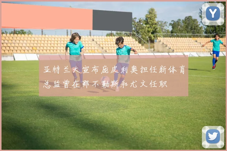 亚特兰大宣布庞皮利奥担任新体育总监曾在那不勒斯和尤文任职