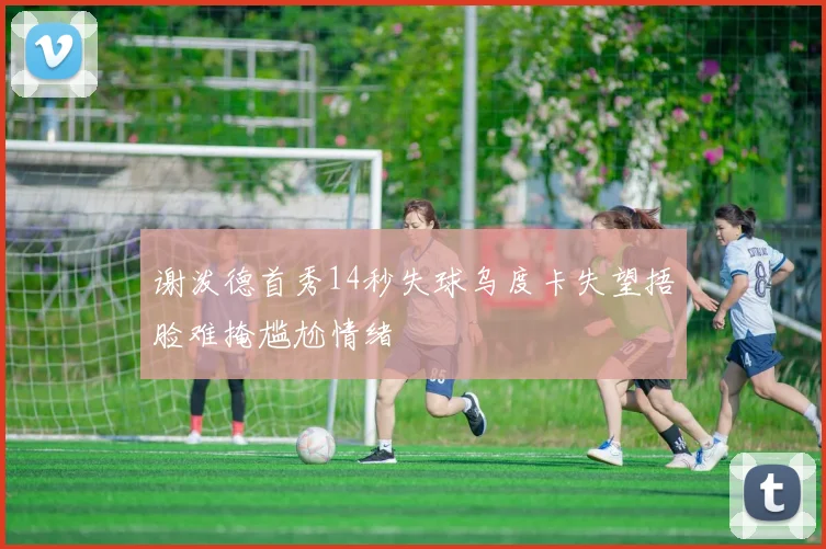 谢泼德首秀14秒失球乌度卡失望捂脸难掩尴尬情绪